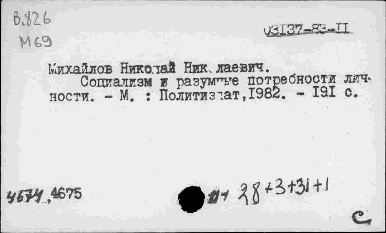 ﻿М2.

Михайлов Николай Николаевич.
Социализм и разумев потребности лич* ности. - М. : Политиздат,1982. - 191 с.
4875
*1